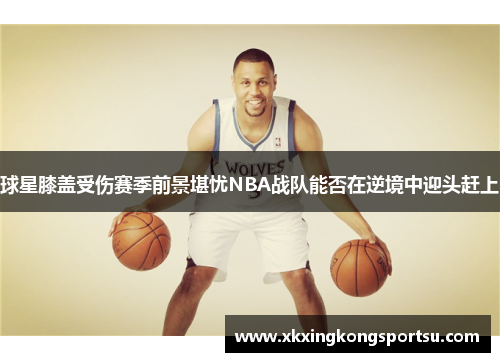 球星膝盖受伤赛季前景堪忧NBA战队能否在逆境中迎头赶上